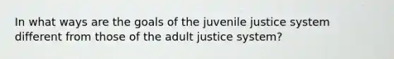 In what ways are the goals of the juvenile justice system different from those of the adult justice system?