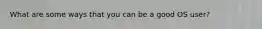 What are some ways that you can be a good OS user?
