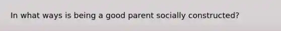 In what ways is being a good parent socially constructed?