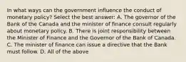 In what ways can the government influence the conduct of monetary​ policy? Select the best​ answer: A. The governor of the Bank of the Canada and the minister of finance consult regularly about monetary policy. B. There is joint responsibility between the Minister of Finance and the Governor of the Bank of Canada. C. The minister of finance can issue a directive that the Bank must follow. D. All of the above