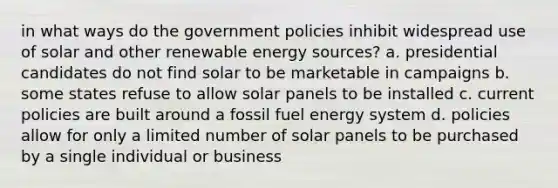 in what ways do the government policies inhibit widespread use of solar and other renewable energy sources? a. presidential candidates do not find solar to be marketable in campaigns b. some states refuse to allow solar panels to be installed c. current policies are built around a fossil fuel energy system d. policies allow for only a limited number of solar panels to be purchased by a single individual or business