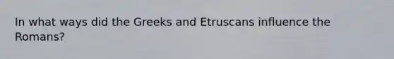 In what ways did the Greeks and Etruscans influence the Romans?