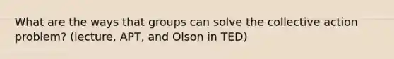 What are the ways that groups can solve the collective action problem? (lecture, APT, and Olson in TED)