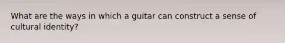 What are the ways in which a guitar can construct a sense of cultural identity?