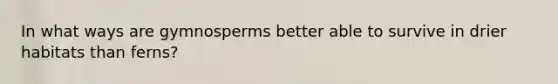In what ways are gymnosperms better able to survive in drier habitats than ferns?