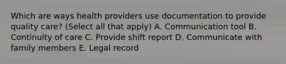 Which are ways health providers use documentation to provide quality care? (Select all that apply) A. Communication tool B. Continuity of care C. Provide shift report D. Communicate with family members E. Legal record