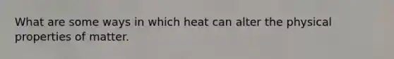 What are some ways in which heat can alter the physical properties of matter.