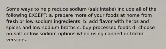 Some ways to help reduce sodium (salt intake) include all of the following EXCEPT: a. prepare more of your foods at home from fresh or low-sodium ingredients. b. add flavor with herbs and spices and low-sodium broths c. buy processed foods d. choose no-salt or low-sodium options when using canned or frozen versions.