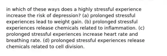 in which of these ways does a highly stressful experience increase the risk of depression? (a) prolonged stressful experiences lead to weight gain. (b) prolonged stressful experiences release chemicals related to inflammation. (c) prolonged stressful experiences increase heart rate and breathing rate. (d) prolonged stressful experiences release chemicals related to cell division.