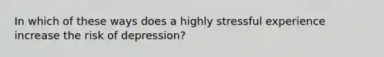 In which of these ways does a highly stressful experience increase the risk of depression?