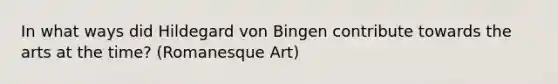 In what ways did Hildegard von Bingen contribute towards the arts at the time? (Romanesque Art)