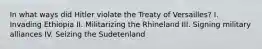 In what ways did Hitler violate the Treaty of Versailles? I. Invading Ethiopia II. Militarizing the Rhineland III. Signing military alliances IV. Seizing the Sudetenland