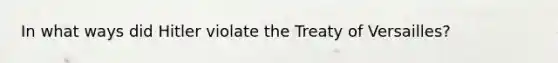 In what ways did Hitler violate the Treaty of Versailles?