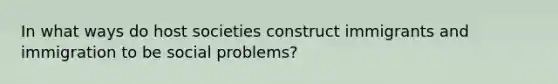 In what ways do host societies construct immigrants and immigration to be social problems?