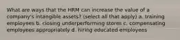 What are ways that the HRM can increase the value of a company's intangible assets? (select all that apply) a. training employees b. closing underperforming stores c. compensating employees appropriately d. hiring educated employees