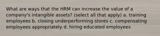 What are ways that the HRM can increase the value of a company's intangible assets? (select all that apply) a. training employees b. closing underperforming stores c. compensating employees appropriately d. hiring educated employees