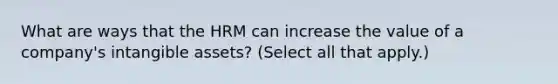 What are ways that the HRM can increase the value of a company's intangible assets? (Select all that apply.)