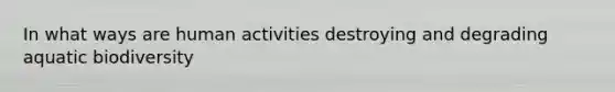 In what ways are human activities destroying and degrading aquatic biodiversity