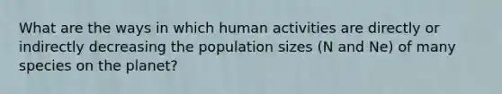 What are the ways in which human activities are directly or indirectly decreasing the population sizes (N and Ne) of many species on the planet?