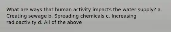 What are ways that human activity impacts the water supply? a. Creating sewage b. Spreading chemicals c. Increasing radioactivity d. All of the above