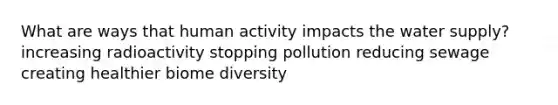 What are ways that human activity impacts the water supply? increasing radioactivity stopping pollution reducing sewage creating healthier biome diversity