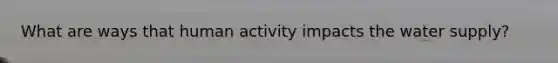 What are ways that human activity impacts the water supply?