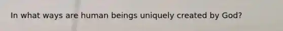 In what ways are human beings uniquely created by God?