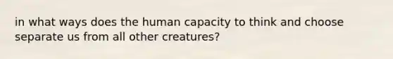 in what ways does the human capacity to think and choose separate us from all other creatures?