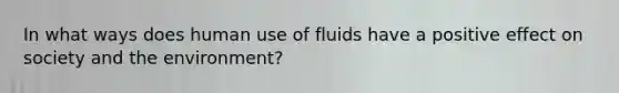 In what ways does human use of fluids have a positive effect on society and the environment?