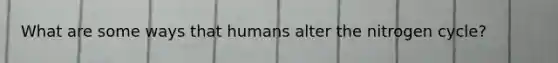 What are some ways that humans alter the nitrogen cycle?