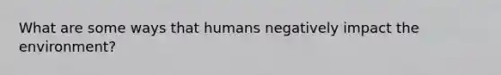 What are some ways that humans negatively impact the environment?