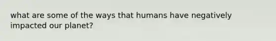 what are some of the ways that humans have negatively impacted our planet?