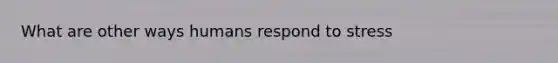 What are other ways humans respond to stress