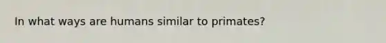 In what ways are humans similar to primates?