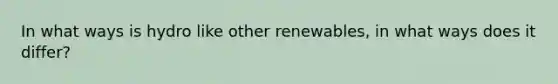 In what ways is hydro like other renewables, in what ways does it differ?