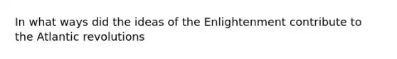 In what ways did the ideas of the Enlightenment contribute to the Atlantic revolutions