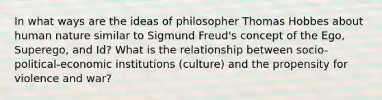 In what ways are the ideas of philosopher Thomas Hobbes about human nature similar to Sigmund Freud's concept of the Ego, Superego, and Id? What is the relationship between socio-political-economic institutions (culture) and the propensity for violence and war?