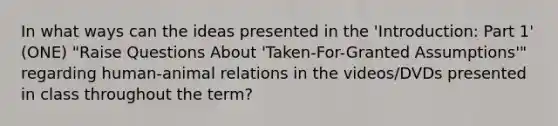 In what ways can the ideas presented in the 'Introduction: Part 1' (ONE) "Raise Questions About 'Taken-For-Granted Assumptions'" regarding human-animal relations in the videos/DVDs presented in class throughout the term?