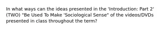 In what ways can the ideas presented in the 'Introduction: Part 2' (TWO) "Be Used To Make 'Sociological Sense" of the videos/DVDs presented in class throughout the term?