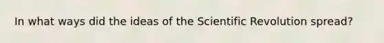 In what ways did the ideas of the Scientific Revolution spread?