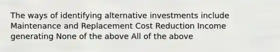 The ways of identifying alternative investments include Maintenance and Replacement Cost Reduction Income generating None of the above All of the above