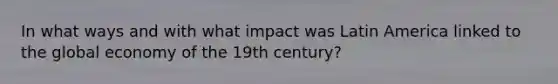 In what ways and with what impact was Latin America linked to the global economy of the 19th century?