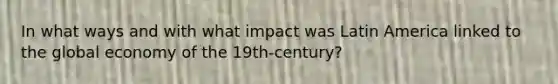 In what ways and with what impact was Latin America linked to the global economy of the 19th-century?