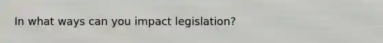 In what ways can you impact legislation?