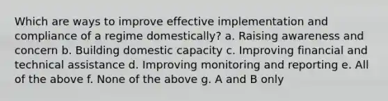 Which are ways to improve effective implementation and compliance of a regime domestically? a. Raising awareness and concern b. Building domestic capacity c. Improving financial and technical assistance d. Improving monitoring and reporting e. All of the above f. None of the above g. A and B only