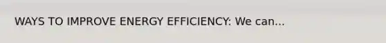 WAYS TO IMPROVE ENERGY EFFICIENCY: We can...