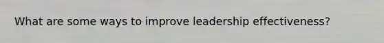 What are some ways to improve leadership effectiveness?