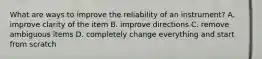 What are ways to improve the reliability of an instrument? A. improve clarity of the item B. improve directions C. remove ambiguous items D. completely change everything and start from scratch