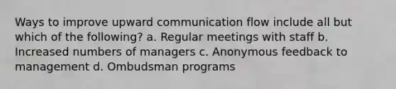 Ways to improve upward communication flow include all but which of the following? a. Regular meetings with staff b. Increased numbers of managers c. Anonymous feedback to management d. Ombudsman programs