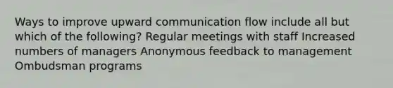 Ways to improve upward communication flow include all but which of the following? Regular meetings with staff Increased numbers of managers Anonymous feedback to management Ombudsman programs